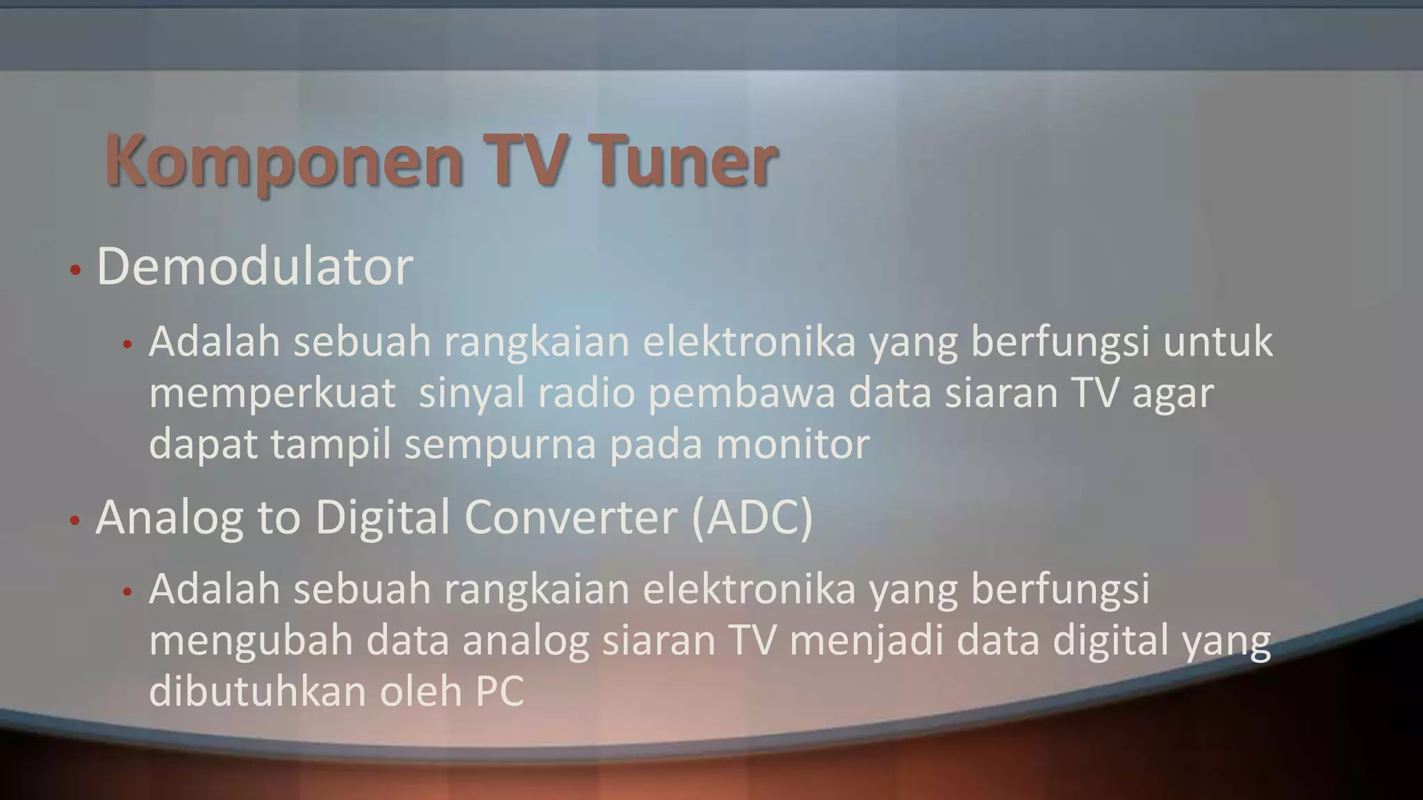 Komponen TV Tuner
• Demodulator
•

•

Adalah sebuah rangkaian elektronika yang berfungsi untuk
memperkuat sinyal radio pembawa data siaran TV agar
dapat tampil sempurna pada monitor

Analog to Digital Converter (ADC)
•

Adalah sebuah rangkaian elektronika yang berfungsi
mengubah data analog siaran TV menjadi data digital yang
dibutuhkan oleh PC

 