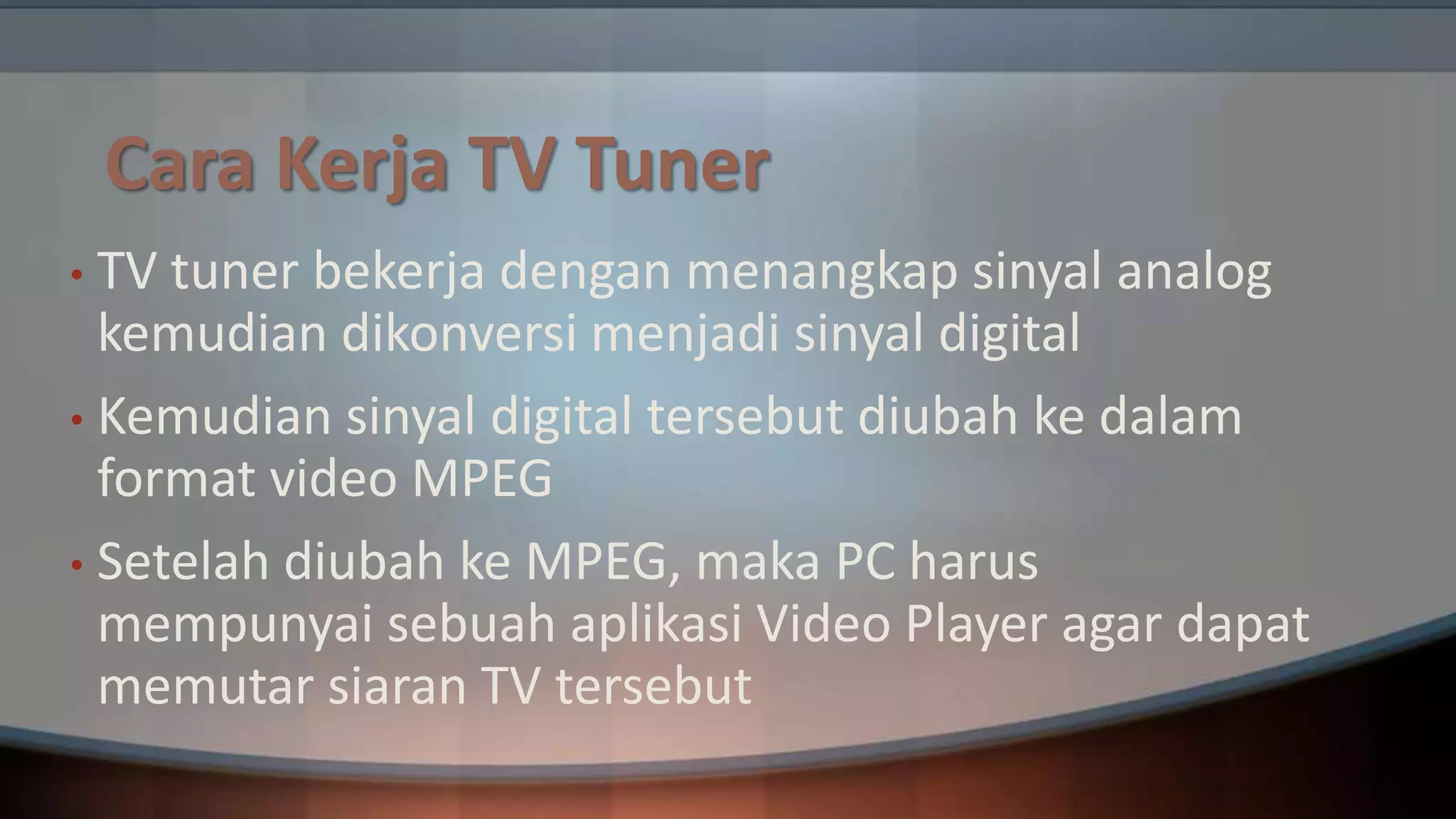 Cara Kerja TV Tuner
TV tuner bekerja dengan menangkap sinyal analog
kemudian dikonversi menjadi sinyal digital
• Kemudian sinyal digital tersebut diubah ke dalam
format video MPEG
• Setelah diubah ke MPEG, maka PC harus
mempunyai sebuah aplikasi Video Player agar dapat
memutar siaran TV tersebut
•

 