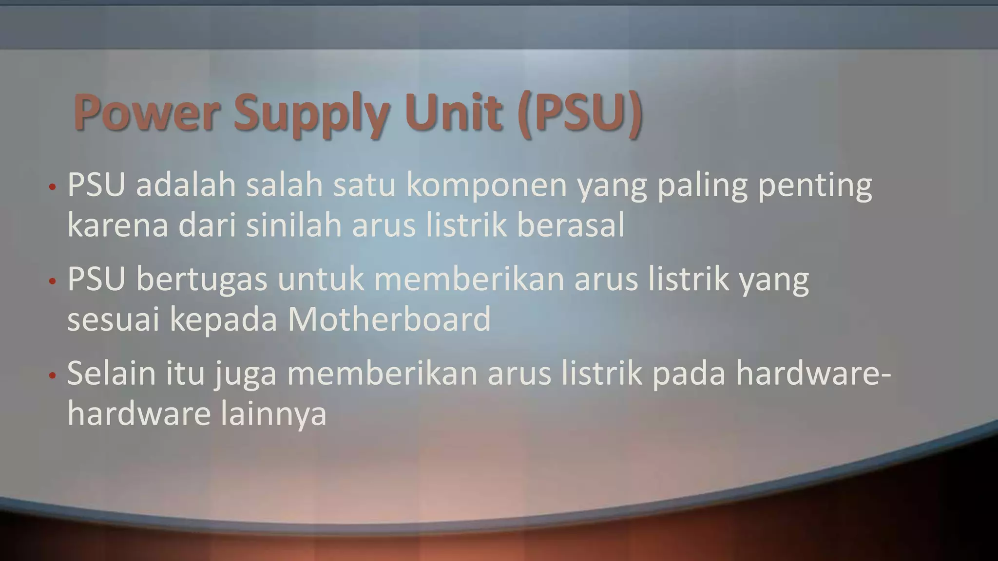 Power Supply Unit (PSU)
PSU adalah salah satu komponen yang paling penting
karena dari sinilah arus listrik berasal
• PSU bertugas untuk memberikan arus listrik yang
sesuai kepada Motherboard
• Selain itu juga memberikan arus listrik pada hardwarehardware lainnya
•

 