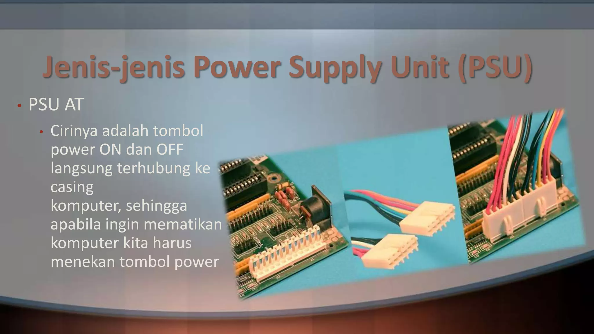 Jenis-jenis Power Supply Unit (PSU)
•

PSU AT
•

Cirinya adalah tombol
power ON dan OFF
langsung terhubung ke
casing
komputer, sehingga
apabila ingin mematikan
komputer kita harus
menekan tombol power

 