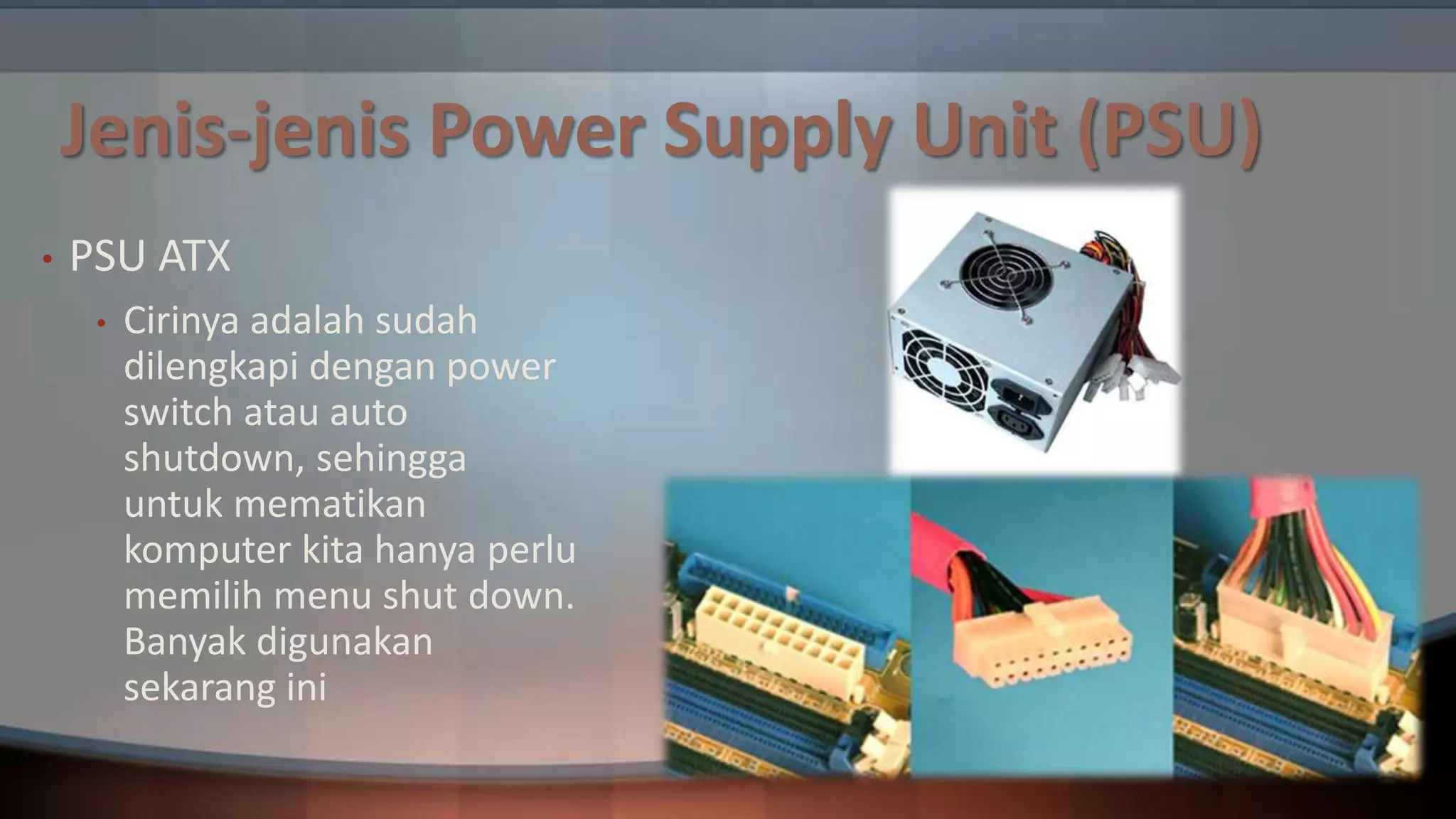Jenis-jenis Power Supply Unit (PSU)
•

PSU ATX
•

Cirinya adalah sudah
dilengkapi dengan power
switch atau auto
shutdown, sehingga
untuk mematikan
komputer kita hanya perlu
memilih menu shut down.
Banyak digunakan
sekarang ini

 