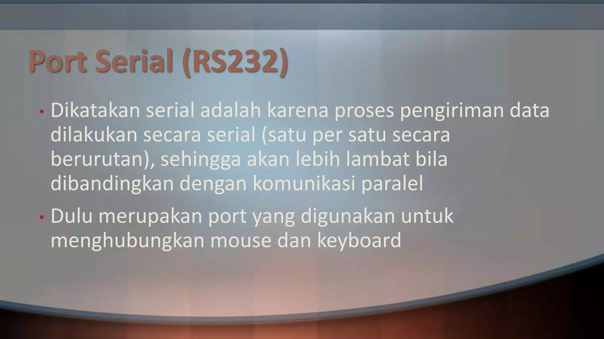 Port Serial (RS232)
Dikatakan serial adalah karena proses pengiriman data
dilakukan secara serial (satu per satu secara
berurutan), sehingga akan lebih lambat bila
dibandingkan dengan komunikasi paralel
• Dulu merupakan port yang digunakan untuk
menghubungkan mouse dan keyboard
•

 