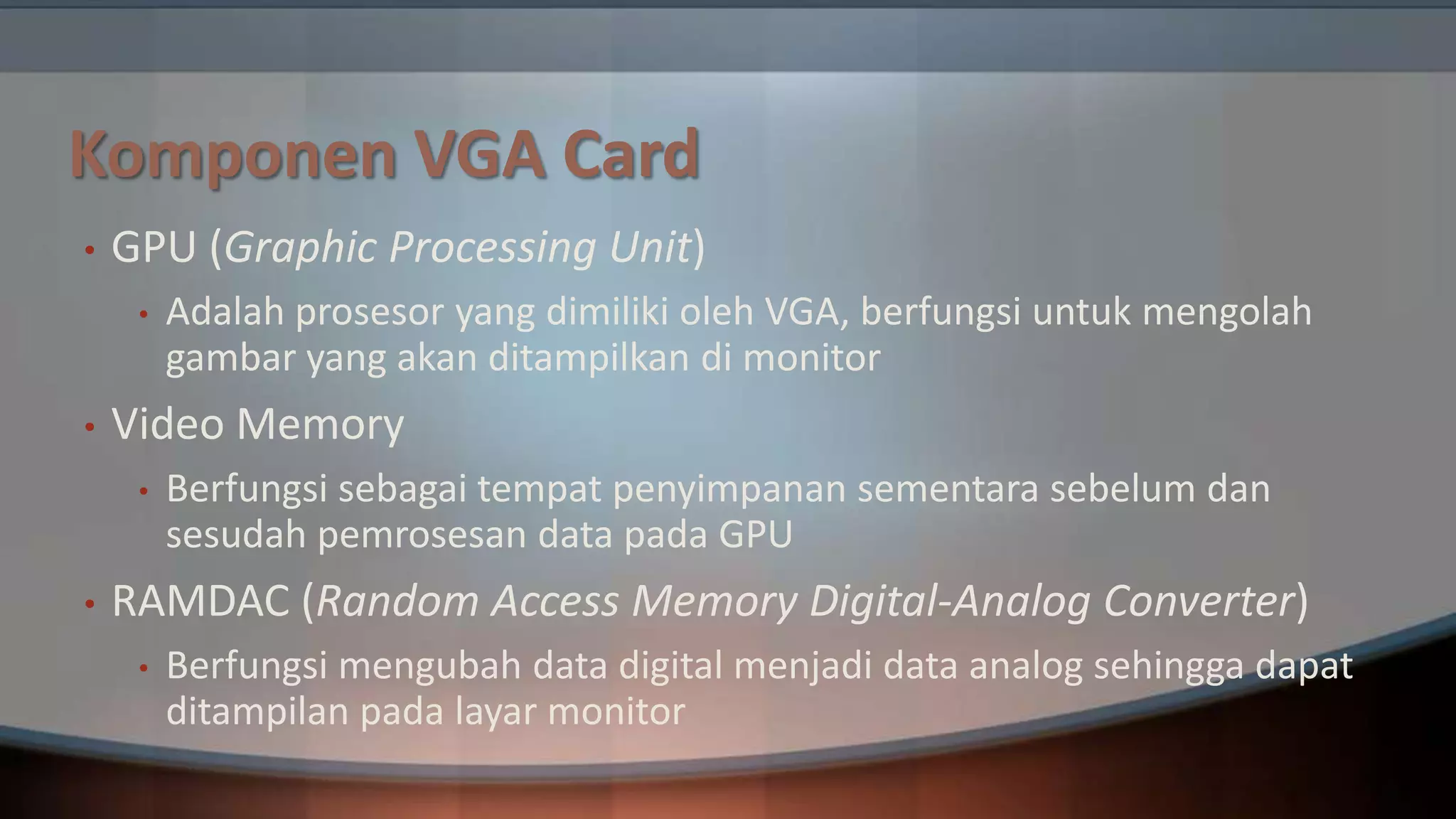 Komponen VGA Card
•

GPU (Graphic Processing Unit)
•

•

Video Memory
•

•

Adalah prosesor yang dimiliki oleh VGA, berfungsi untuk mengolah
gambar yang akan ditampilkan di monitor
Berfungsi sebagai tempat penyimpanan sementara sebelum dan
sesudah pemrosesan data pada GPU

RAMDAC (Random Access Memory Digital-Analog Converter)
•

Berfungsi mengubah data digital menjadi data analog sehingga dapat
ditampilan pada layar monitor

 