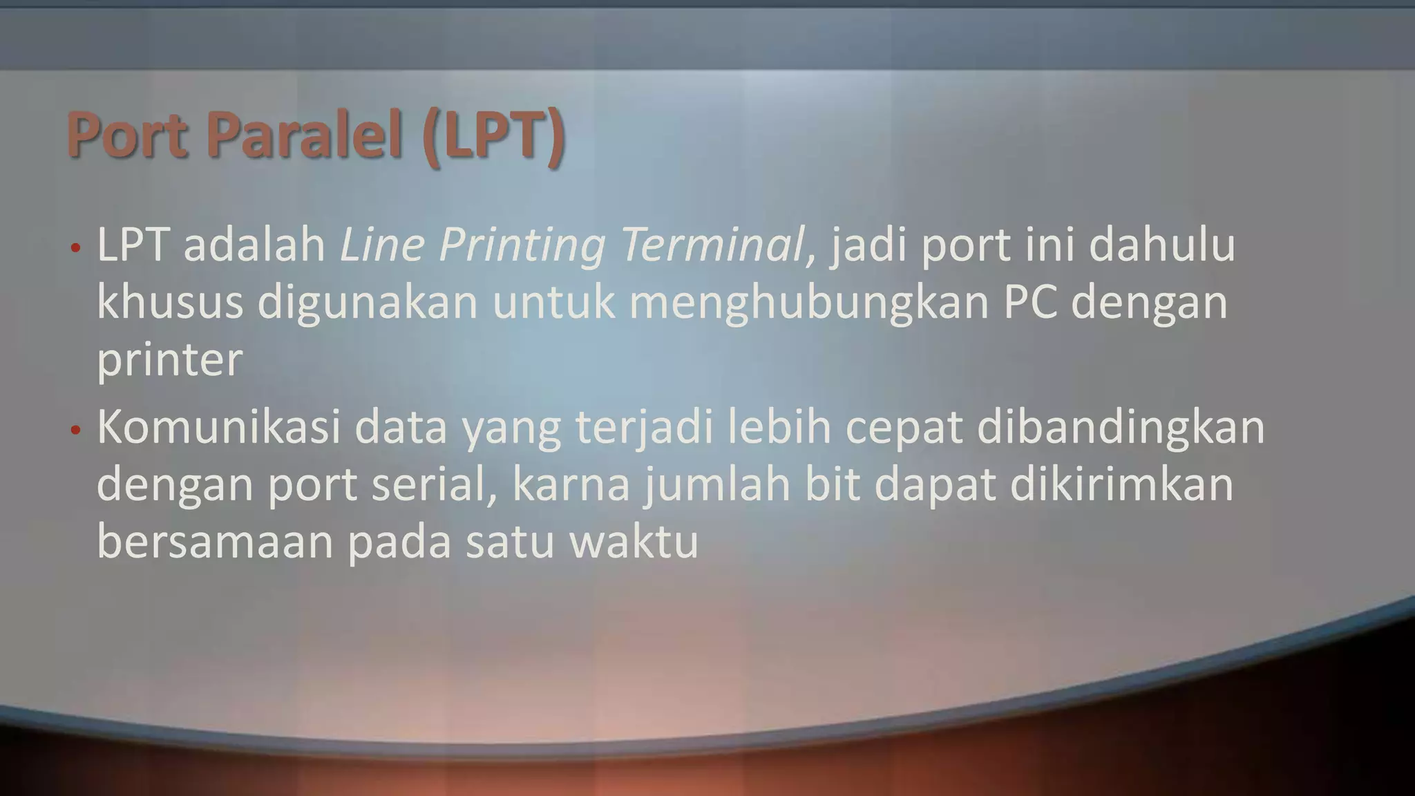 Port Paralel (LPT)
LPT adalah Line Printing Terminal, jadi port ini dahulu
khusus digunakan untuk menghubungkan PC dengan
printer
• Komunikasi data yang terjadi lebih cepat dibandingkan
dengan port serial, karna jumlah bit dapat dikirimkan
bersamaan pada satu waktu
•

 