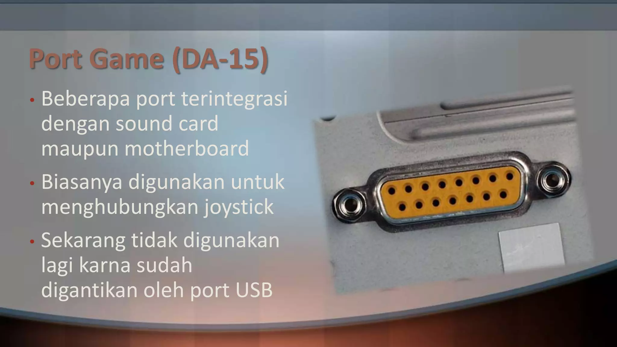 Port Game (DA-15)
Beberapa port terintegrasi
dengan sound card
maupun motherboard
• Biasanya digunakan untuk
menghubungkan joystick
• Sekarang tidak digunakan
lagi karna sudah
digantikan oleh port USB
•

 