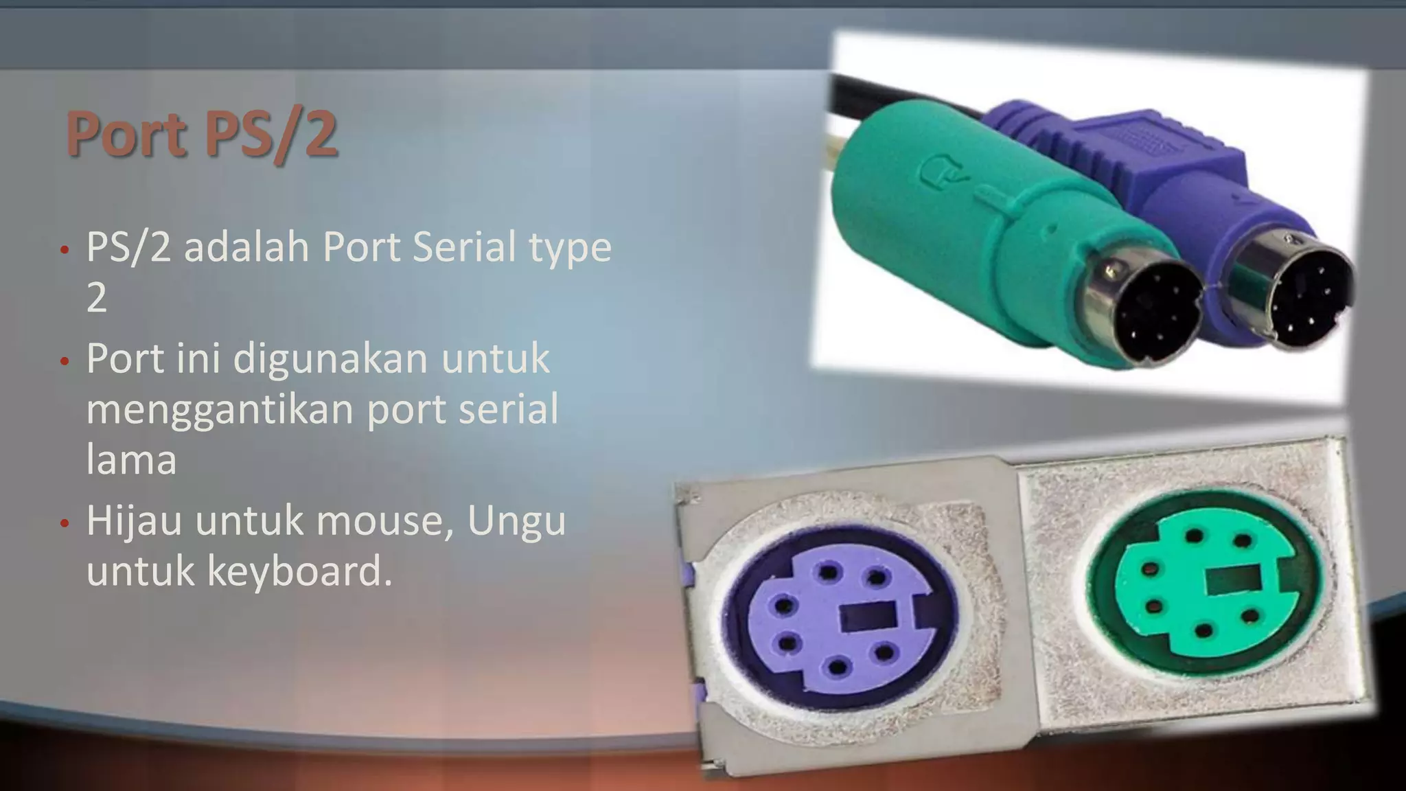 Port PS/2
•
•

•

PS/2 adalah Port Serial type
2
Port ini digunakan untuk
menggantikan port serial
lama
Hijau untuk mouse, Ungu
untuk keyboard.

 