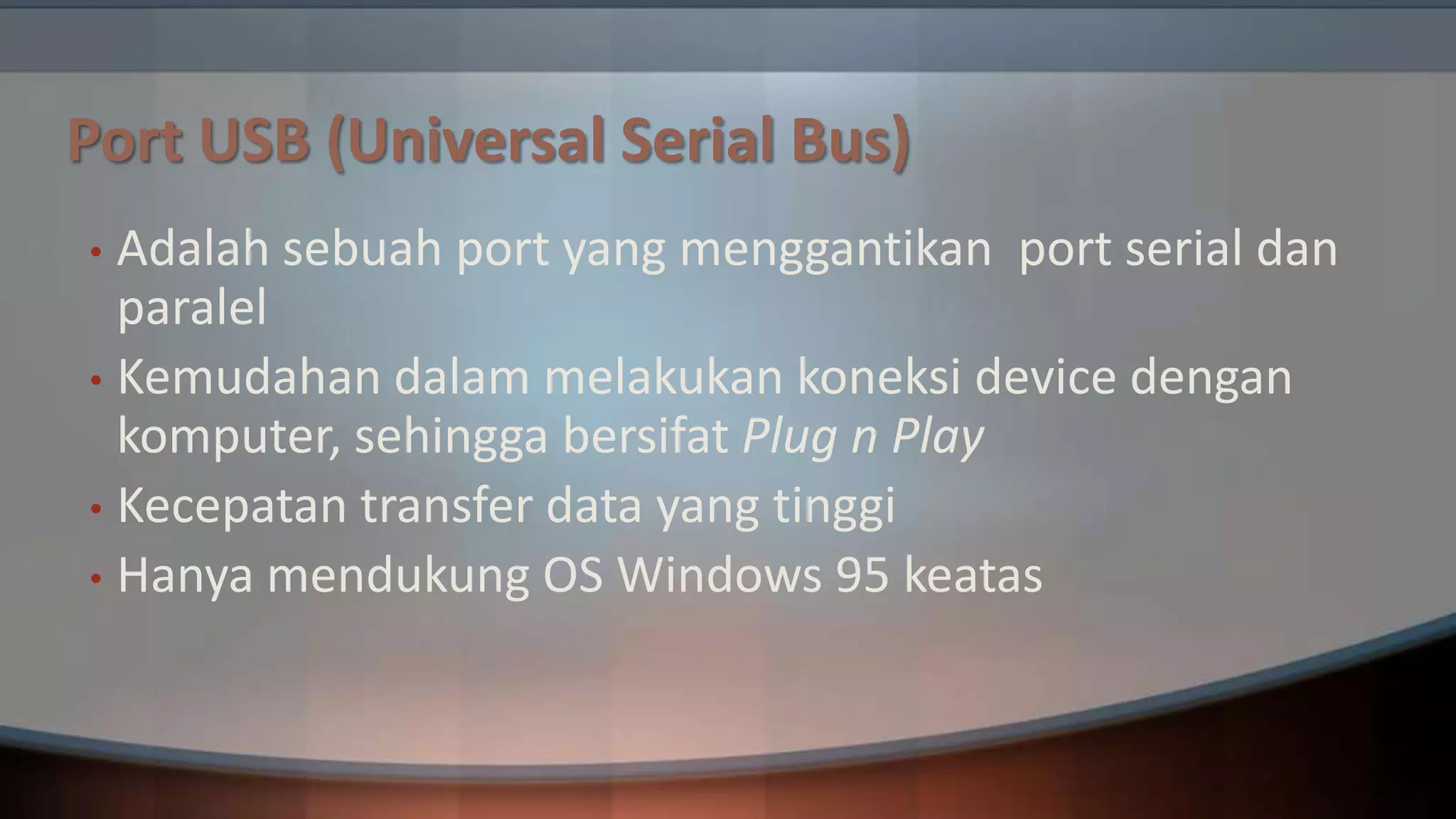Port USB (Universal Serial Bus)
Adalah sebuah port yang menggantikan port serial dan
paralel
• Kemudahan dalam melakukan koneksi device dengan
komputer, sehingga bersifat Plug n Play
• Kecepatan transfer data yang tinggi
• Hanya mendukung OS Windows 95 keatas
•

 