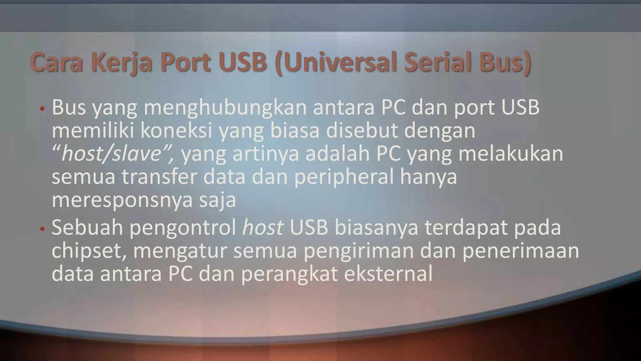 Cara Kerja Port USB (Universal Serial Bus)
Bus yang menghubungkan antara PC dan port USB
memiliki koneksi yang biasa disebut dengan
“host/slave”, yang artinya adalah PC yang melakukan
semua transfer data dan peripheral hanya
meresponsnya saja
• Sebuah pengontrol host USB biasanya terdapat pada
chipset, mengatur semua pengiriman dan penerimaan
data antara PC dan perangkat eksternal
•

 
