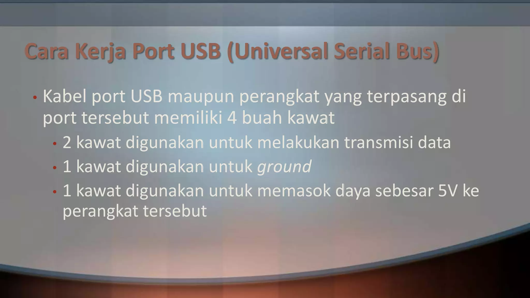 Cara Kerja Port USB (Universal Serial Bus)
•

Kabel port USB maupun perangkat yang terpasang di
port tersebut memiliki 4 buah kawat
2 kawat digunakan untuk melakukan transmisi data
• 1 kawat digunakan untuk ground
• 1 kawat digunakan untuk memasok daya sebesar 5V ke
perangkat tersebut
•

 