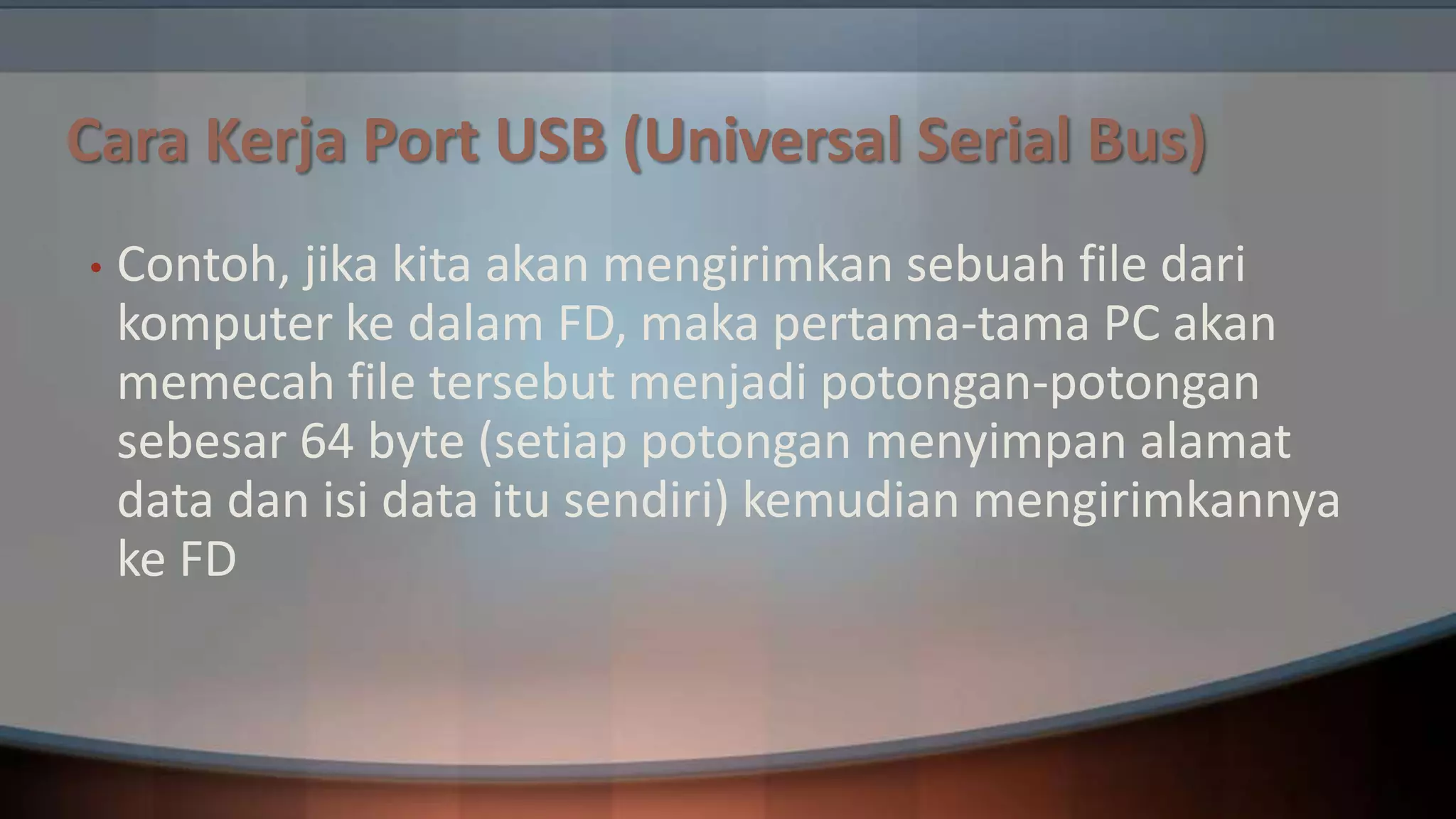 Cara Kerja Port USB (Universal Serial Bus)
•

Contoh, jika kita akan mengirimkan sebuah file dari
komputer ke dalam FD, maka pertama-tama PC akan
memecah file tersebut menjadi potongan-potongan
sebesar 64 byte (setiap potongan menyimpan alamat
data dan isi data itu sendiri) kemudian mengirimkannya
ke FD

 