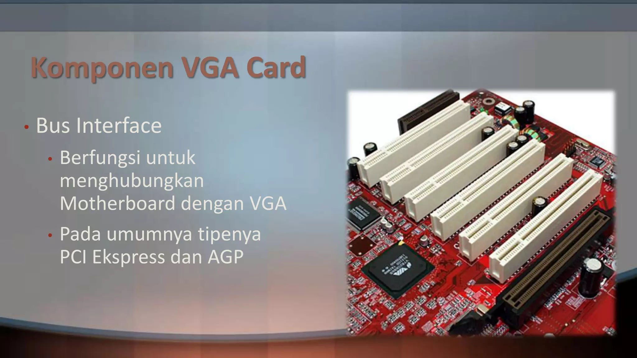 Komponen VGA Card
•

Bus Interface
•

•

Berfungsi untuk
menghubungkan
Motherboard dengan VGA
Pada umumnya tipenya
PCI Ekspress dan AGP

 