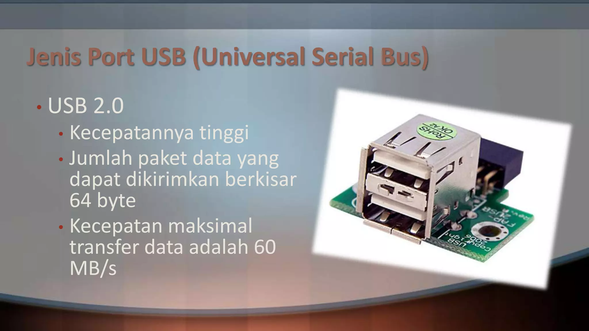 Jenis Port USB (Universal Serial Bus)
• USB

2.0

Kecepatannya tinggi
• Jumlah paket data yang
dapat dikirimkan berkisar
64 byte
• Kecepatan maksimal
transfer data adalah 60
MB/s
•

 
