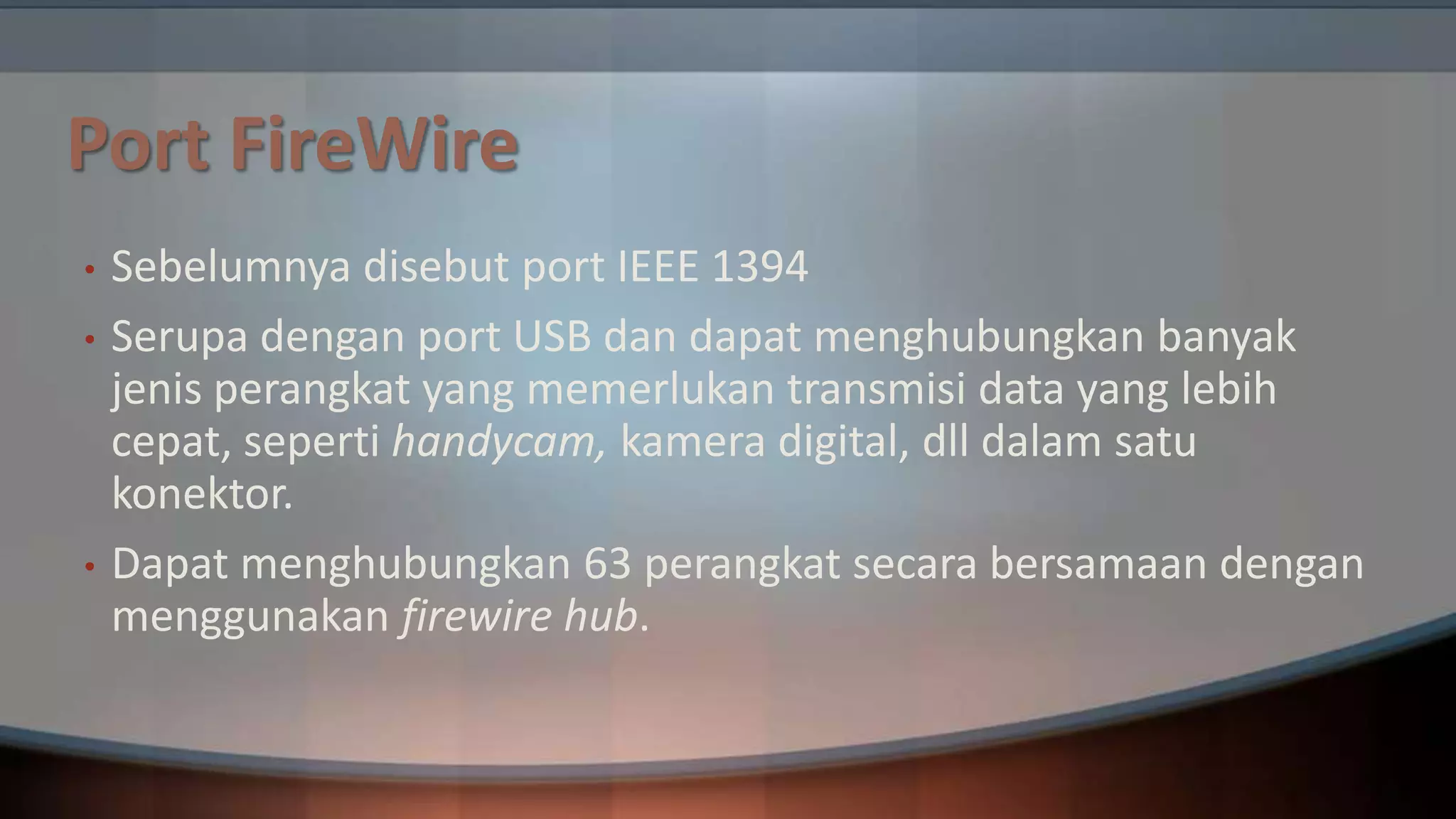 Port FireWire
•

•

•

Sebelumnya disebut port IEEE 1394
Serupa dengan port USB dan dapat menghubungkan banyak
jenis perangkat yang memerlukan transmisi data yang lebih
cepat, seperti handycam, kamera digital, dll dalam satu
konektor.
Dapat menghubungkan 63 perangkat secara bersamaan dengan
menggunakan firewire hub.

 