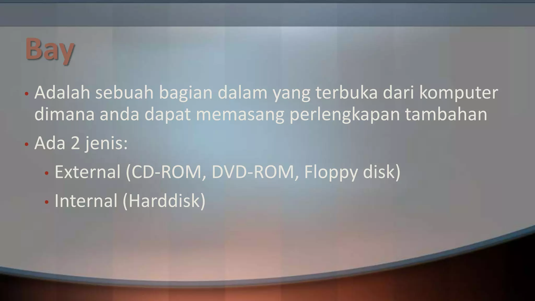 Bay
Adalah sebuah bagian dalam yang terbuka dari komputer
dimana anda dapat memasang perlengkapan tambahan
• Ada 2 jenis:
• External (CD-ROM, DVD-ROM, Floppy disk)
• Internal (Harddisk)
•

 
