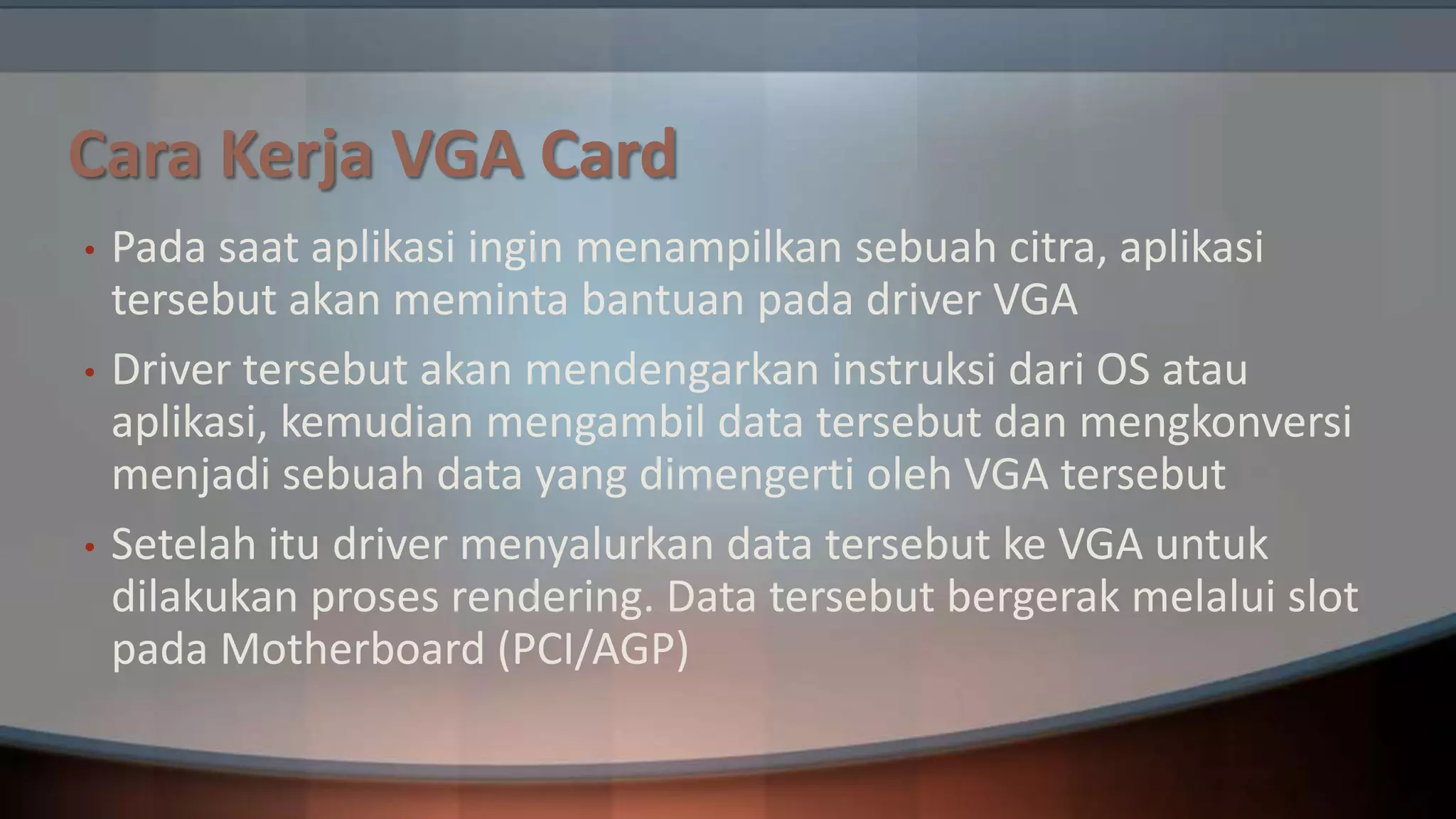 Cara Kerja VGA Card
•

•

•

Pada saat aplikasi ingin menampilkan sebuah citra, aplikasi
tersebut akan meminta bantuan pada driver VGA
Driver tersebut akan mendengarkan instruksi dari OS atau
aplikasi, kemudian mengambil data tersebut dan mengkonversi
menjadi sebuah data yang dimengerti oleh VGA tersebut
Setelah itu driver menyalurkan data tersebut ke VGA untuk
dilakukan proses rendering. Data tersebut bergerak melalui slot
pada Motherboard (PCI/AGP)

 