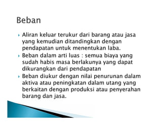  Aliran keluar terukur dari barang atau jasa
yang kemudian ditandingkan dengan
pendapatan untuk menentukan laba.
 Beban dalam arti luas : semua biaya yang
sudah habis masa berlakunya yang dapat
dikurangkan dari pendapatan
 Beban diukur dengan nilai penurunan dalam
aktiva atau peningkatan dalam utang yang
berkaitan dengan produksi atau penyerahan
barang dan jasa.
 