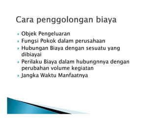  Objek Pengeluaran
 Fungsi Pokok dalam perusahaan
 Hubungan Biaya dengan sesuatu yang
dibiayai
 Perilaku Biaya dalam hubungnnya dengan
perubahan volume kegiatan
 Jangka Waktu Manfaatnya
 