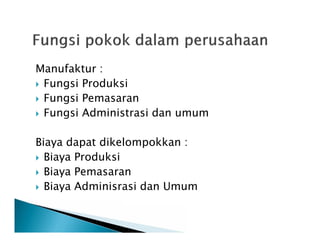 Manufaktur :
 Fungsi Produksi
 Fungsi Pemasaran
 Fungsi Administrasi dan umum
Biaya dapat dikelompokkan :
 Biaya Produksi
 Biaya Pemasaran
 Biaya Adminisrasi dan Umum
 