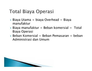 Biaya Utama + biaya Overhead = Biaya
manufaktur
 Biaya manufaktur + Beban komersial = Total
Biaya Operasi
 Beban Komersial = Beban Pemasaran + beban
Administrasi dan Umum
 