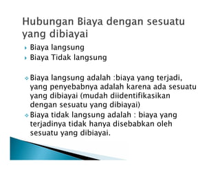  Biaya langsung
 Biaya Tidak langsung
 Biaya langsung adalah :biaya yang terjadi,
yang penyebabnya adalah karena ada sesuatu
yang dibiayai (mudah diidentifikasikan
dengan sesuatu yang dibiayai)
 Biaya tidak langsung adalah : biaya yang
terjadinya tidak hanya disebabkan oleh
sesuatu yang dibiayai.
 