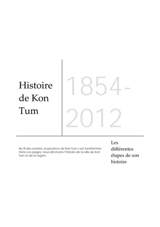  



Histoire 
de Kon 
                                 1854-
                                 2012
Tum 


                                                               Les 
Au fil des années, la province de Kon Tum s’est transformée.   différentes 
Dans ces pages, nous décrivons l’histoire de la ville de Kon
Tum et de la région.                                           étapes de son 
                                                               histoire 
 