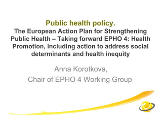 Public health policy.
The European Action Plan for Strengthening
Public Health – Taking forward EPHO 4: Health
Promotion, including action to address social
determinants and health inequity
Anna Korotkova,
Chair of EPHO 4 Working Group
 
