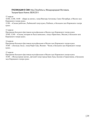 12 апреля
10:00, 12:00, 14:00 – «Цирк на нитях», театр Виктора Антонова, Санкт-Петербург, в Малом зале
Кировского театра кукол.
15:00 – «Сказки роботов», Рыбинский театр кукол, Рыбинск, в Большом зале Кировского театра
кукол.
13 апреля
Программа Большого фестиваля мультфильмов в Малом зале Кировского театра кукол.
10:00, 12:00 – «Сказка, которая не была написана», театр «Практика», Москва, в Большом зале
Кировского театра кукол.
14 апреля
Программа Большого фестиваля мультфильмов в Малом зале Кировского театра кукол.
18:00 – «Легенды Леса», театр Нори Сава, Япония – Чехия, в Большом зале Кировского театра
кукол.
15 апреля
Программа Большого фестиваля мультфильмов в Малом зале Кировского театра кукол.
18:00 – «Фольклорная магия», Детский театр города Баня Лука, Босния и Герцеговина, в Большом
зале Кировского театра кукол.
| 29
ПУБЛИКАЦИИ В СМИ: http://bizafisha.ru, Международный Фестиваль
Театров Кукол Ковчег, 08.04.2011
 