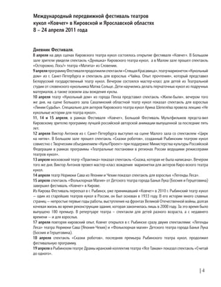| 4
Дневник Фестиваля.
8 апреля на двух сценах Кировского театра кукол состоялось открытие фестиваля «Ковчег». В Большом
зале зрители увидели спектакль «Дуняшка» Кировского театра кукол, а в Малом зале прошел спектакль
«Осторожно, Лось!» театра «Матита» из Словении.
9апреляпрограммуФестиваляпродолжилиспектакли«СпящаяКрасавица»,театрмарионеток«Кукольный
дом» из г. Санкт-Петербурга и спектакль для взрослых «Чайка. Опыт прочтения», который представил
Белорусский государственный театр кукол. Вечером состоялся мастер-класс для детей из Театральной
студии от словенского кукольника Матиа Сольце. Дети научились делать перчаточных кукол из подручных
материалов, а также освоили азы вождения куклы.
10 апреля театр «Кукольный дом» из города Пенза представил спектакль «Жили-были», вечером того
же дня, на сцене Большого зала Сахалинский областной театр кукол показал спектакль для взрослых
«Линии Судьбы». Специально для актеров Кировского театра кукол Арина Шепелёва провела лекцию «Не
кукольные истории для театра кукол».
11, 14 и 15 апреля, в рамках Фестиваля «Ковчег», Большой Фестиваль Мультфильмов предста-вил
Кировскому зрителю программу лучшей российской авторской анимации выпущенной за последние пять
лет.
12 апреля Виктор Антонов из г. Санкт-Петербурга выступил на сцене Малого зала со спектаклем «Цирк
на нитях». В Большом зале прошел спектакль «Сказки роботов», созданный Рыбинским театром кукол
совместно с Творческим объединением «КультПроект» при поддержке Министерства культуры Российской
Федерации в рамках программы «Театральные постановки в регионах России ведущими режиссерами
театров кукол».
13 апреля московский театр «Практика» показал спектакль «Сказка, которая не была написана». Вечером
того же дня, Виктор Антонов провел мастер-класс вождения марионетки для актеров Киро-вского театра
кукол.
14 апреля театр Нориюки Сава из Японии и Чехии показал спектакль для взрослых «Легенды Леса».
15 апреля спектакль «Фольклорная Магия» от Детского театра города Банья Лука (Босния и Герцеговина)
завершил фестиваль «Ковчег» в Кирове.
Из Кирова Фестиваль переехал в г. Рыбинск, уже принимавший «Ковчег» в 2010 г. Рыбинский театр кукол
— один из старейших театров кукол в России, он был основан в 1933 году. В его истории много славных
страниц — непростые первые годы работы, выступления на фронтах Великой Отечественной войны, долгая
кочевая жизнь во время реконструкции здания, которая закончилась лишь в 2008 году. За это время было
выпущено 180 премьер. В репертуаре театра – спектакли для детей разного возраста, а с недавнего
времени — и для взрослых.
17 апреля повторяя кировский опыт, Ковчег открылся в г. Рыбинске сразу двумя спектаклями: «Легенды
Леса» театра Нориюки Сава (Япония-Чехия) и «Фольклорная магия» Детского театра города Банья Лука
(Босния и Герцеговина).
18 апреля спектакль «Сказки роботов», последняя премьера Рыбинского театра кукол, продолжил
фестивальную программу.
19 апреля в Рыбинском театре Драмы иранский коллектив театра «Ясе Тамам» показал спектакль «Считай
до одного».
Международный передвижной фестиваль театров
кукол «Ковчег» в Кировской и Ярославской областях 	
8 – 24 апреля 2011 года
 