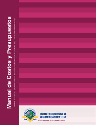 Manual
de
Costos
y
Presupuestos
MANUAL
DE
COSTOS
Y
PRESUPUESTOS
DEL
INSTITUTO
TECNOLÓGICO
DE
SOLEDAD
ATLÁNTICO
-
ITSA
ISBN
978-958-57393-2-1
LADY ESTHER VIAÑA FERNÁNDEZ
 
