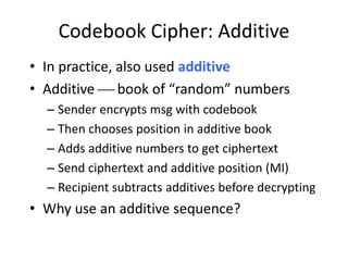 Codebook Cipher: Additive
• In practice, also used additive
• Additive  book of “random” numbers
– Sender encrypts msg with codebook
– Then chooses position in additive book
– Adds additive numbers to get ciphertext
– Send ciphertext and additive position (MI)
– Recipient subtracts additives before decrypting
• Why use an additive sequence?
 