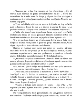 —Tenemos que revisar los contratos de los changelings —dijo el
markis Bain mientras se ponía apresuradamente en pie—. Como los
rastreadores los traerán antes de tiempo y algunas familias se niegan a
continuar con la práctica, las asignaciones se han modificado. Necesito que
firméis los papeles.
—Ya se ha hablado suficiente de asuntos de Estado por hoy. —Willa
pasó su brazo por debajo del mío y se dispuso a sacarme del salón—. La
princesa volverá al trabajo el lunes y entonces firmará lo que usted quiera.
—Willa, sólo tardaré unos segundos en firmar —exclamé, pero Willa
me lanzó una mirada tan furiosa que decidí limitarme a sonreírle a Bain con
la máxima amabilidad—. Revisaré los papeles el lunes a primera hora.
Tove se quedó un instante en el salón para decirle algo a Bain, pero
luego nos alcanzó en el pasillo. A pesar de que ya habíamos salido, Willa
siguió cogida de mi brazo mientras caminábamos.
Duncan se mantuvo unos pasos por detrás de nosotras mientras
estábamos en el ala sur porque ya me habían repetido muchas, muchas
veces que no podía tratarlo como a un igual cuando se estuvieran revisando
asuntos de Estado o hubiera funcionarios Trylle trabajando cerca.
—¿Princesa? —dijo Joss al tiempo que correteaba detrás de mí con una
carpeta rebosante de papeles—. Princesa, ¿deseáis que organice una reunión
para revisar los contratos con el markis Bain el lunes?
—Sí, eso sería genial —dije. Reduje la velocidad para poder mantener
una conversación en condiciones con ella—. Gracias, Joss.
—Tenéis una junta a las diez de la mañana con el markis de Oslinna. —
Joss hojeó la sección de citas de su carpeta, y de repente un papel salió
volando; Duncan lo atrapó antes de que llegara al suelo y se lo devolvió—.
Gracias. Disculpen. Entonces, princesa, ¿queréis reuniros con el markis
Bain antes o después de su junta?
—Volverá al trabajo justo después de casarse —dijo Willa—. Por
supuesto que no va a poder estar ahí a primera hora de la mañana. Fija la
cita para la tarde.
Me volví para mirar a Tove, que caminaba a mi lado, pero su expresión
era impasible. Desde que me había propuesto matrimonio, en realidad no
 