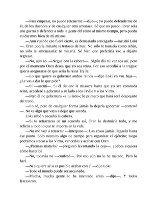 —Para empezar, no puede retenerme —dije—; yo puedo defenderme de
él, de los duendes y de cualquier otra amenaza. Sé que no puedo librar sola
una guerra y defender a toda la gente del reino al mismo tiempo, pero puedo
cuidar muy bien de mí misma.
—Aun cuando eso fuera cierto, es demasiado arriesgado —insistió Loki
—. Oren podría matarte si tratases de huir. No sólo te tomaría como rehén,
no sólo te amenazaría: te mataría. Sé bien que preferiría eso a dejarte
regresar.
—No, aún no. —Negué con la cabeza—. Algún día tal vez sea así, pero
por el momento Oren desea que yo sea reina. Por eso accedió a la tregua:
quería asegurarse de que sería la reina Trylle.
—Lo que quiere es gobernar ambos reinos —dijo Loki en voz baja—.
¿Le vas a dar lo que pide?
—Sí —asentí—. Si él detiene la masacre hasta que yo sea coronada
reina, accederé a gobernar a su lado a los Trylle y a los Vittra.
—Pero él no gobernará «a tu lado»; lo primero que hará será despojarte
del trono.
—Lo sé, pero de cualquier forma jamás lo dejaría gobernar —contesté
—. No es algo que vaya a dejar que suceda.
Loki silbó y sacudió la cabeza.
—Si te retractaras de un acuerdo así, Oren lo destruiría todo, y me
refiero a todo lo que te importa en la vida.
—No me voy a retractar —interpuse—. Las cosas jamás llegarán hasta
ese punto. Sólo necesito algo de tiempo para organizar el ejército; luego
podremos atacar a los Vittra, vencerlos y acabar con Oren.
—¿Piensas matarlo? —preguntó levantando la ceja—. ¿Sabes siquiera
cómo hacerlo?
—No, todavía no —confesé—. Por eso aún no lo he matado. Pero lo
haré.
—Ni siquiera sé si es posible acabar con él —dijo Loki.
—Todo el mundo puede ser asesinado.
—Mucha, mucha gente lo ha intentado antes —dijo—. Y todos
fracasaron.
 