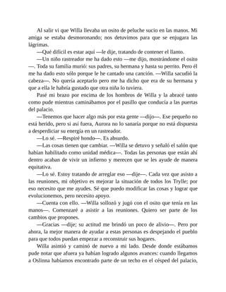 Al salir vi que Willa llevaba un osito de peluche sucio en las manos. Mi
amiga se estaba desmoronando; nos detuvimos para que se enjugara las
lágrimas.
—Qué difícil es estar aquí —le dije, tratando de contener el llanto.
—Un niño rastreador me ha dado esto —me dijo, mostrándome el osito
—. Toda su familia murió: sus padres, su hermana y hasta su perrito. Pero él
me ha dado esto sólo porque le he cantado una canción. —Willa sacudió la
cabeza—. No quería aceptarlo pero me ha dicho que era de su hermana y
que a ella le habría gustado que otra niña lo tuviera.
Pasé mi brazo por encima de los hombros de Willa y la abracé tanto
como pude mientras caminábamos por el pasillo que conducía a las puertas
del palacio.
—Tenemos que hacer algo más por esta gente —dijo—. Ese pequeño no
está herido, pero si así fuera, Aurora no lo sanaría porque no está dispuesta
a desperdiciar su energía en un rastreador.
—Lo sé. —Respiré hondo—. Es absurdo.
—Las cosas tienen que cambiar. —Willa se detuvo y señaló el salón que
habían habilitado como unidad médica—. Todas las personas que están ahí
dentro acaban de vivir un infierno y merecen que se les ayude de manera
equitativa.
—Lo sé. Estoy tratando de arreglar eso —dije—. Cada vez que asisto a
las reuniones, mi objetivo es mejorar la situación de todos los Trylle; por
eso necesito que me ayudes. Sé que puedo modificar las cosas y lograr que
evolucionemos, pero necesito apoyo.
—Cuenta con ello. —Willa sollozó y jugó con el osito que tenía en las
manos—. Comenzaré a asistir a las reuniones. Quiero ser parte de los
cambios que propones.
—Gracias —dije; su actitud me brindó un poco de alivio—. Pero por
ahora, la mejor manera de ayudar a estas personas es despejando el pueblo
para que todos puedan empezar a reconstruir sus hogares.
Willa asintió y caminó de nuevo a mi lado. Desde donde estábamos
pude notar que afuera ya habían logrado algunos avances: cuando llegamos
a Oslinna habíamos encontrado parte de un techo en el césped del palacio,
 