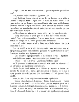 —Ajá. —Finn me miró con extrañeza—. ¿Estás segura de que todo va
bien?
—Sí, todo en orden —repetí—. ¿Qué dijo Loki?
—Me habló de lo que observó acerca de los duendes en su visita a
Oslinna —explicó Finn—. Que todo el daño se había hecho a las
construcciones y que la gente que resultó herida sólo había tenido la mala
suerte de estar en el lugar equivocado. En su opinión los duendes no son
particularmente sanguinarios, pero de todas maneras me ayudará a entrenar
a los rastreadores mañana.
—Ah. —Comencé a juguetear con mi anillo y volví a bajar la mirada.
—Estoy empezando a creer que no es tan malo como pensaba —
confesó Finn, casi rezongando—. Pero de todas formas opino que pasas
demasiado tiempo con él. Tienes que cuidar las apariencias.
—Lo sé. —De pronto sentí la boca demasiado seca—. Ya estoy
trabajando en eso.
Finn se quedó al otro lado del escritorio como esperando que yo
agregara algo, pero no tenía nada más que decir. Me quedé mirando el libro,
demasiado nerviosa para siquiera respirar.
—Sólo he venido a preguntar cómo te había ido en el viaje —dijo Finn.
—Todo bien —contesté con premura, casi interrumpiéndolo.
—Wendy —Finn bajó la voz—, ¿estás ocultándome algo?
—Oh, princesa, lamento molestaros —dijo Mia; jamás me había sentido
tan aliviada de que alguien me interrumpiera.
Estaba de pie en el umbral de la biblioteca, cargando a Hanna a su
costado. Ya habían tenido tiempo para asearse en el palacio, por lo que la
joven parecía aún más hermosa que en Oslinna; no creí que eso fuera
posible.
—No, no, Mia, no es ninguna molestia —dije rápidamente.
—Es que estaba buscando la cocina. —Sonrió disculpándose—. Hanna
tiene hambre; he buscado por todos lados, pero no dejo de girar en la
dirección equivocada. Este palacio es mucho más grande que el de Oslinna.
—Sí, se tarda un tiempo en acostumbrarse a sus dimensiones —dijo
Finn, devolviéndole la sonrisa—. Si te parece bien, puedo mostrarte dónde
 