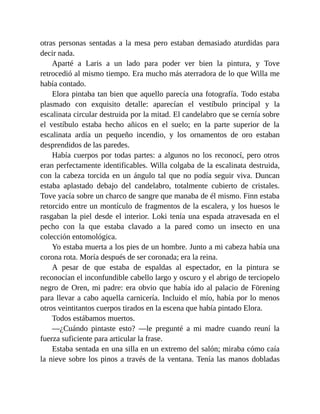 otras personas sentadas a la mesa pero estaban demasiado aturdidas para
decir nada.
Aparté a Laris a un lado para poder ver bien la pintura, y Tove
retrocedió al mismo tiempo. Era mucho más aterradora de lo que Willa me
había contado.
Elora pintaba tan bien que aquello parecía una fotografía. Todo estaba
plasmado con exquisito detalle: aparecían el vestíbulo principal y la
escalinata circular destruida por la mitad. El candelabro que se cernía sobre
el vestíbulo estaba hecho añicos en el suelo; en la parte superior de la
escalinata ardía un pequeño incendio, y los ornamentos de oro estaban
desprendidos de las paredes.
Había cuerpos por todas partes: a algunos no los reconocí, pero otros
eran perfectamente identificables. Willa colgaba de la escalinata destruida,
con la cabeza torcida en un ángulo tal que no podía seguir viva. Duncan
estaba aplastado debajo del candelabro, totalmente cubierto de cristales.
Tove yacía sobre un charco de sangre que manaba de él mismo. Finn estaba
retorcido entre un montículo de fragmentos de la escalera, y los huesos le
rasgaban la piel desde el interior. Loki tenía una espada atravesada en el
pecho con la que estaba clavado a la pared como un insecto en una
colección entomológica.
Yo estaba muerta a los pies de un hombre. Junto a mi cabeza había una
corona rota. Moría después de ser coronada; era la reina.
A pesar de que estaba de espaldas al espectador, en la pintura se
reconocían el inconfundible cabello largo y oscuro y el abrigo de terciopelo
negro de Oren, mi padre: era obvio que había ido al palacio de Förening
para llevar a cabo aquella carnicería. Incluido el mío, había por lo menos
otros veintitantos cuerpos tirados en la escena que había pintado Elora.
Todos estábamos muertos.
—¿Cuándo pintaste esto? —le pregunté a mi madre cuando reuní la
fuerza suficiente para articular la frase.
Estaba sentada en una silla en un extremo del salón; miraba cómo caía
la nieve sobre los pinos a través de la ventana. Tenía las manos dobladas
 