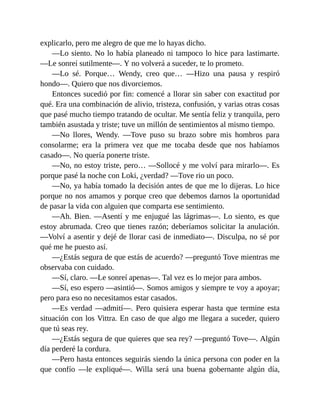 explicarlo, pero me alegro de que me lo hayas dicho.
—Lo siento. No lo había planeado ni tampoco lo hice para lastimarte.
—Le sonreí sutilmente—. Y no volverá a suceder, te lo prometo.
—Lo sé. Porque… Wendy, creo que… —Hizo una pausa y respiró
hondo—. Quiero que nos divorciemos.
Entonces sucedió por fin: comencé a llorar sin saber con exactitud por
qué. Era una combinación de alivio, tristeza, confusión, y varias otras cosas
que pasé mucho tiempo tratando de ocultar. Me sentía feliz y tranquila, pero
también asustada y triste; tuve un millón de sentimientos al mismo tiempo.
—No llores, Wendy. —Tove puso su brazo sobre mis hombros para
consolarme; era la primera vez que me tocaba desde que nos habíamos
casado—. No quería ponerte triste.
—No, no estoy triste, pero… —Sollocé y me volví para mirarlo—. Es
porque pasé la noche con Loki, ¿verdad? —Tove rio un poco.
—No, ya había tomado la decisión antes de que me lo dijeras. Lo hice
porque no nos amamos y porque creo que debemos darnos la oportunidad
de pasar la vida con alguien que comparta ese sentimiento.
—Ah. Bien. —Asentí y me enjugué las lágrimas—. Lo siento, es que
estoy abrumada. Creo que tienes razón; deberíamos solicitar la anulación.
—Volví a asentir y dejé de llorar casi de inmediato—. Disculpa, no sé por
qué me he puesto así.
—¿Estás segura de que estás de acuerdo? —preguntó Tove mientras me
observaba con cuidado.
—Sí, claro. —Le sonreí apenas—. Tal vez es lo mejor para ambos.
—Sí, eso espero —asintió—. Somos amigos y siempre te voy a apoyar;
pero para eso no necesitamos estar casados.
—Es verdad —admití—. Pero quisiera esperar hasta que termine esta
situación con los Vittra. En caso de que algo me llegara a suceder, quiero
que tú seas rey.
—¿Estás segura de que quieres que sea rey? —preguntó Tove—. Algún
día perderé la cordura.
—Pero hasta entonces seguirás siendo la única persona con poder en la
que confío —le expliqué—. Willa será una buena gobernante algún día,
 