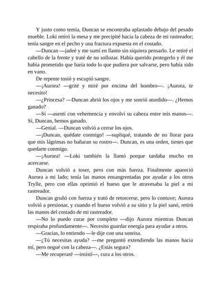 Y justo como temía, Duncan se encontraba aplastado debajo del pesado
mueble. Loki retiró la mesa y me precipité hacia la cabeza de mi rastreador;
tenía sangre en el pecho y una fractura expuesta en el costado.
—Duncan —jadeé y me sumí en llanto sin siquiera pensarlo. Le retiré el
cabello de la frente y traté de no sollozar. Había querido protegerlo y él me
había prometido que haría todo lo que pudiera por salvarse, pero había sido
en vano.
De repente tosió y escupió sangre.
—¡Aurora! —grité y miré por encima del hombro—. ¡Aurora, te
necesito!
—¿Princesa? —Duncan abrió los ojos y me sonrió aturdido—. ¿Hemos
ganado?
—Sí —asentí con vehemencia y envolví su cabeza entre mis manos—.
Sí, Duncan, hemos ganado.
—Genial. —Duncan volvió a cerrar los ojos.
—¡Duncan, quédate conmigo! —supliqué, tratando de no llorar para
que mis lágrimas no bañaran su rostro—. Duncan, es una orden, tienes que
quedarte conmigo.
—¡Aurora! —Loki también la llamó porque tardaba mucho en
acercarse.
Duncan volvió a toser, pero con más fuerza. Finalmente apareció
Aurora a mi lado; tenía las manos ensangrentadas por ayudar a los otros
Trylle, pero con ellas oprimió el hueso que le atravesaba la piel a mi
rastreador.
Duncan gruñó con fuerza y trató de retorcerse, pero lo contuve; Aurora
volvió a presionar, y cuando el hueso volvió a su sitio y la piel sanó, retiró
las manos del costado de mi rastreador.
—No lo puedo curar por completo —dijo Aurora mientras Duncan
respiraba profundamente—. Necesito guardar energía para ayudar a otros.
—Gracias, lo entiendo —le dije con una sonrisa.
—¿Tú necesitas ayuda? —me preguntó extendiendo las manos hacia
mí, pero negué con la cabeza—. ¿Estás segura?
—Me recuperaré —insistí—, cura a los otros.
 