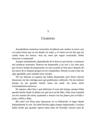 3
Cicatrices
Avasalladoras tormentas invernales invadieron mis sueños: la nieve caía
con tanta fuerza que no me dejaba ver nada, y el viento era tan frío que me
calaba hasta los huesos. Aun así, tenía que seguir avanzando. Debía
atravesar la tempestad.
Aunque normalmente, dependiendo de la hora en que fueran a comenzar
mis primeras reuniones, Duncan me despertaba a las seis o las siete para
que tuviera tiempo de prepararme, en esta ocasión lo hizo poco después de
las nueve de la mañana porque era mi cumpleaños. Dormir un poco más fue
algo agradable, pero también muy extraño.
Tal vez Duncan ni siquiera me habría despertado, pero Elora solicitó
desayunar ese día conmigo para que pudiéramos celebrarlo. No me molestó
porque no me gustaba dormir hasta tan tarde: me hacía sentir
extremadamente perezosa.
Ni siquiera sabía bien a qué dedicaría el resto del tiempo, porque había
pasado mucho desde la última vez que tuve un día libre. Solía estar ocupada
con los asuntos del reino, ayudando a Aurora con los planes para la boda o
junto a Willa y Matt.
Me reuní con Elora para desayunar en su habitación, el lugar donde
habitualmente la veía. Su salud llevaba algún tiempo empeorando, e incluso
había tenido que guardar reposo hasta antes de Navidad. Aurora trató de
 