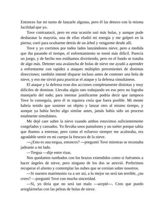Entonces fue mi turno de lanzarle algunas, pero él las detuvo con la misma
facilidad que yo.
Tove contraatacó, pero en esta ocasión usó más bolas, y aunque pude
desbaratar la mayoría, una de ellas eludió mi energía y me golpeó en la
pierna; corrí para ocultarme detrás de un árbol y vengarme desde allí.
Tove y yo corrimos por todos lados lanzándonos nieve, pero a medida
que iba pasando el tiempo, el enfrentamiento se tornó más difícil. Parecía
un juego, y de hecho nos estábamos divirtiendo, pero en el fondo se trataba
de algo más. Detener una avalancha de bolas de nieve me ayudó a aprender
a enfrentarme con rapidez a ataques múltiples provenientes de distintas
direcciones; también intenté disparar incluso antes de contener una bola de
nieve, y eso me sirvió para practicar el ataque y la defensa simultáneos.
El ataque y la defensa eran dos acciones completamente distintas y muy
difíciles de dominar. Llevaba algún rato trabajando en eso pero no lograba
manejarlo del todo; para intentar justificarme podría decir que tampoco
Tove lo conseguía, pero él ni siquiera creía que fuera posible. Mi mente
habría tenido que sostener un objeto y lanzar otro al mismo tiempo, y
aunque ya había hecho algo similar antes, jamás había sido un proceso
totalmente simultáneo.
Me dejé caer sobre la nieve cuando ambos estuvimos suficientemente
congelados y cansados. Yo llevaba unos pantalones y un suéter porque sabía
que íbamos a entrenar, pero como el esfuerzo siempre me acaloraba, era
agradable sentir en mi cuerpo la frescura de la nieve.
—¿Esto es una tregua, entonces? —preguntó Tove mientras se recostaba
jadeante a mi lado.
—Tregua —dije entre risas.
Nos quedamos tumbados con los brazos extendidos como si fuéramos a
hacer ángeles de nieve, pero ninguno de los dos se atrevió. Preferimos
recuperar el aliento y contemplar las nubes que se cernían sobre nosotros.
—Si nuestro matrimonio va a ser así, a lo mejor no será tan terrible, ¿no
crees? —preguntó Tove con mucha sinceridad.
—Sí, yo diría que no será tan malo —acepté—. Creo que puedo
arreglármelas con las peleas de bolas de nieve.
 