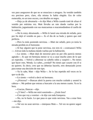 vez para asegurarse de que no se ensuciara o arrugara. Su vestido también
era precioso pero, claro, ella misma lo había elegido. Era de color
esmeralda, en un tono oscuro, con detalles en negro.
—Deja ya de abrumarla —le dijo Matt a Willa cuando trató de alisar el
vestido por enésima vez. Matt llevaba un rato dando vueltas por la
habitación, jugueteando con sus mancuernas o reacomodándose el cuello de
la camisa.
—No la estoy abrumando. —Willa le lanzó una mirada de enfado, pero
por fin dejó el vestido en paz—. Es el día de su boda y quiero que esté
perfecta.
—Pero la estás poniendo nerviosa. —Matt me señaló, pero yo tenía la
mirada perdida en el horizonte.
—Si hay alguien que la pone nerviosa, ese eres tú —contraatacó Willa
—. Llevas toda la mañana dando vueltas por la habitación.
—Lo siento. —Matt dejó de moverse pero no por ello parecía menos
agitado—. Es que mi hermana menor se va a casar mucho antes de lo que
yo esperaba. —Volvió a alborotar su cabello rubio y suspiró—. No tienes
que hacer esto, Wendy. Lo sabes, ¿verdad? No tienes que casarte con él si
no quieres. Es decir, creo que no deberías hacerlo, eres demasiado joven
para tomar una decisión de este tipo.
—Ya lo sabe, Matt —dijo Willa—. Se lo has repetido mil veces en lo
que va de día.
—Lo siento —volvió a decir mi hermano.
—¿Princesa? —Duncan abrió la puerta con mucho cuidado y asomó la
cabeza—. Me pediste que entrara a buscarte a la una menos cuarto. Ya es la
hora.
—Gracias, Duncan —dije.
—¿Y bien? —Willa me miró sonriendo—. ¿Estás lista?
—Creo que voy a vomitar —le dije con toda franqueza.
—No, no lo harás. Lo que pasa es que estás nerviosa. Vas a estar bien
—me dijo.
—Tal vez no sean nervios —interpuso Matt—. Tal vez no quiere seguir
con esto.
 