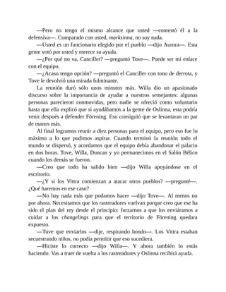 —Pero no tengo el mismo alcance que usted —contestó él a la
defensiva—. Comparado con usted, marksinna, no soy nada.
—Usted es un funcionario elegido por el pueblo —dijo Aurora—. Esta
gente votó por usted y merece su ayuda.
—¿Por qué no va, Canciller? —preguntó Tove—. Puede ser mi enlace
con el equipo.
—¿Acaso tengo opción? —preguntó el Canciller con tono de derrota, y
Tove le devolvió una mirada fulminante.
La reunión duró sólo unos minutos más. Willa dio un apasionado
discurso sobre la importancia de ayudar a nuestros semejantes: algunas
personas parecieron conmovidas, pero nadie se ofreció como voluntario
hasta que ella explicó que si ayudábamos a la gente de Oslinna, esta podría
venir después a defender Förening. Eso consiguió que se levantaran un par
de manos más.
Al final logramos reunir a diez personas para el equipo, pero eso fue lo
máximo a lo que pudimos aspirar. Cuando terminó la reunión todo el
mundo se dispersó, y acordamos que el equipo debía abandonar el palacio
en dos horas. Tove, Willa, Duncan y yo permanecimos en el Salón Bélico
cuando los demás se fueron.
—Creo que todo ha salido bien —dijo Willa apoyándose en el
escritorio.
—¿Y si los Vittra comienzan a atacar otros pueblos? —pregunté—.
¿Qué haremos en ese caso?
—No hay nada más que podamos hacer —dijo Tove—. Al menos no
por ahora. Necesitamos que los rastreadores vuelvan porque creo que ese ha
sido el plan del rey desde el principio: forzarnos a que los enviáramos a
cuidar a los changelings para que el territorio de Förening quedara
expuesto.
—Tuve que enviarlos —dije, respirando hondo—. Los Vittra estaban
secuestrando niños, no podía permitir que eso sucediera.
—Hiciste lo correcto —dijo Willa—. Y ahora también lo estás
haciendo. Vas a traer de vuelta a los rastreadores y Oslinna recibirá ayuda.
 
