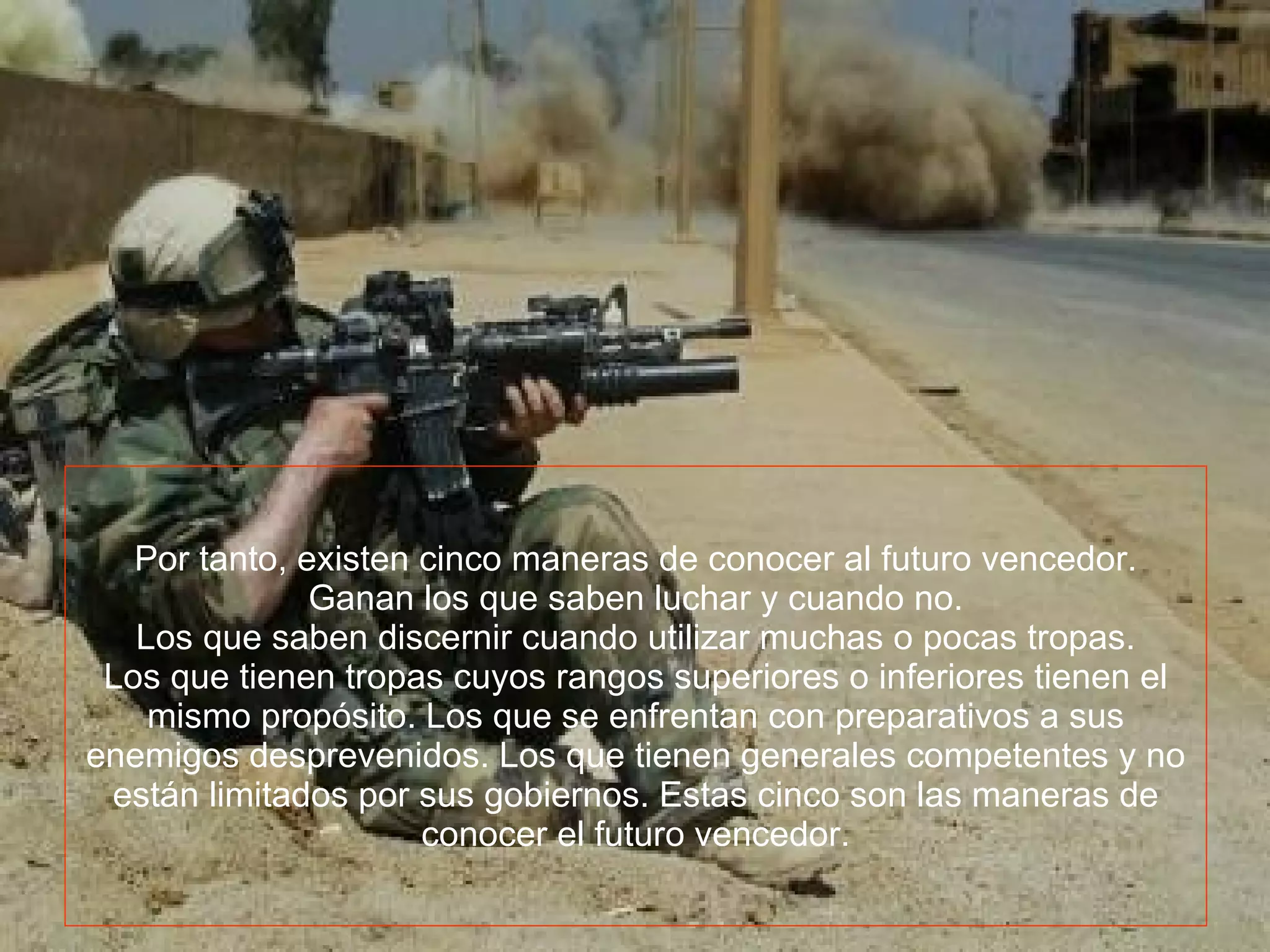 Por tanto, existen cinco maneras de conocer al futuro vencedor. Ganan los que saben luchar y cuando no. Los que saben discernir cuando utilizar muchas o pocas tropas. Los que tienen tropas cuyos rangos superiores o inferiores tienen el mismo propósito. Los que se enfrentan con preparativos a sus enemigos desprevenidos. Los que tienen generales competentes y no están limitados por sus gobiernos. Estas cinco son las maneras de conocer el futuro vencedor.