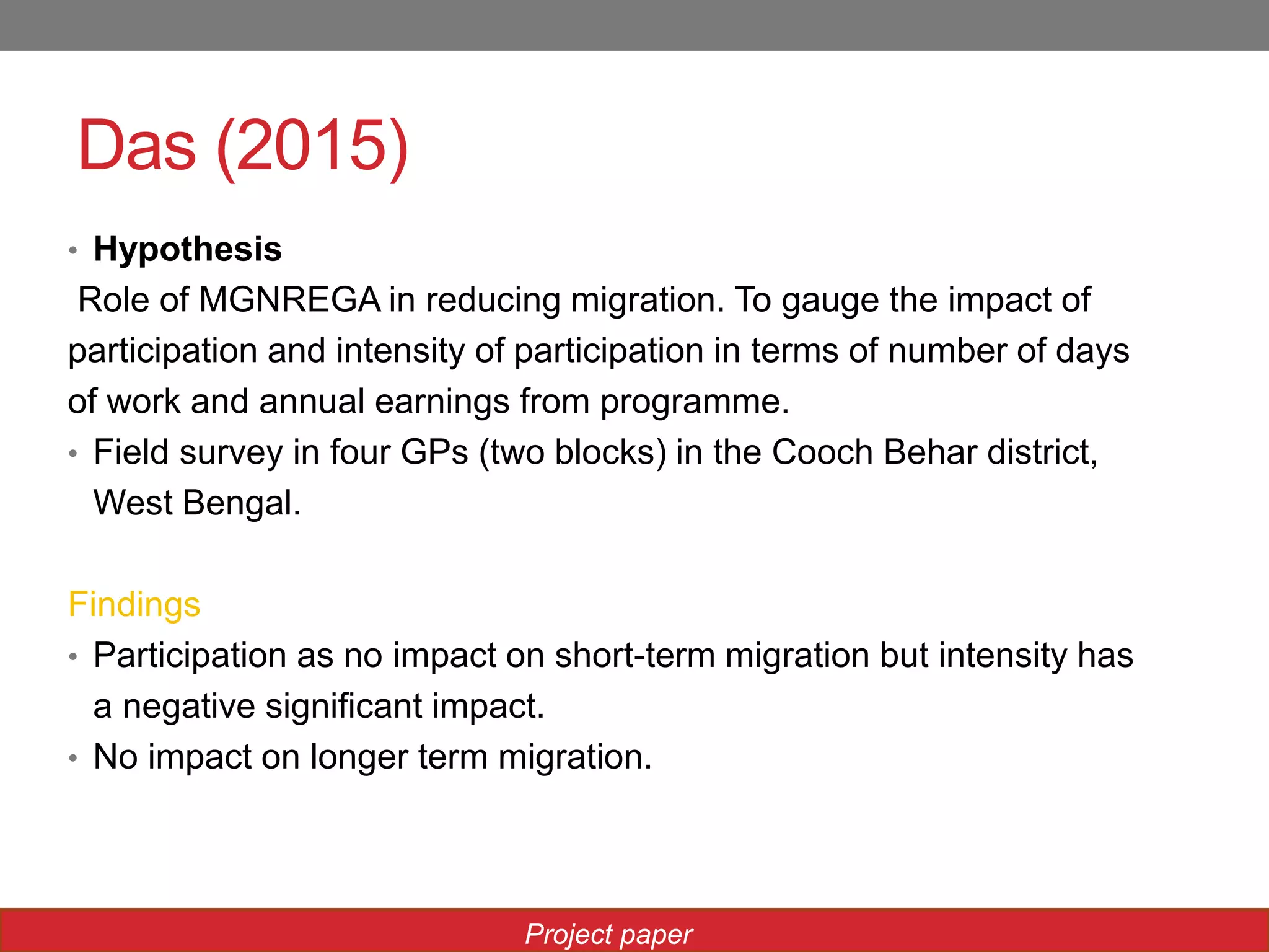 Das (2015)
• Hypothesis
Role of MGNREGA in reducing migration. To gauge the impact of
participation and intensity of participation in terms of number of days
of work and annual earnings from programme.
• Field survey in four GPs (two blocks) in the Cooch Behar district,
West Bengal.
Findings
• Participation as no impact on short-term migration but intensity has
a negative significant impact.
• No impact on longer term migration.
Project paper
 