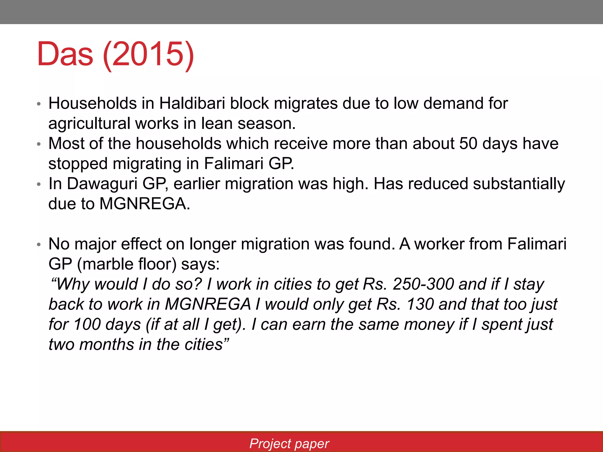 Das (2015)
• Households in Haldibari block migrates due to low demand for
agricultural works in lean season.
• Most of the households which receive more than about 50 days have
stopped migrating in Falimari GP.
• In Dawaguri GP, earlier migration was high. Has reduced substantially
due to MGNREGA.
• No major effect on longer migration was found. A worker from Falimari
GP (marble floor) says:
“Why would I do so? I work in cities to get Rs. 250-300 and if I stay
back to work in MGNREGA I would only get Rs. 130 and that too just
for 100 days (if at all I get). I can earn the same money if I spent just
two months in the cities”
Project paper
 