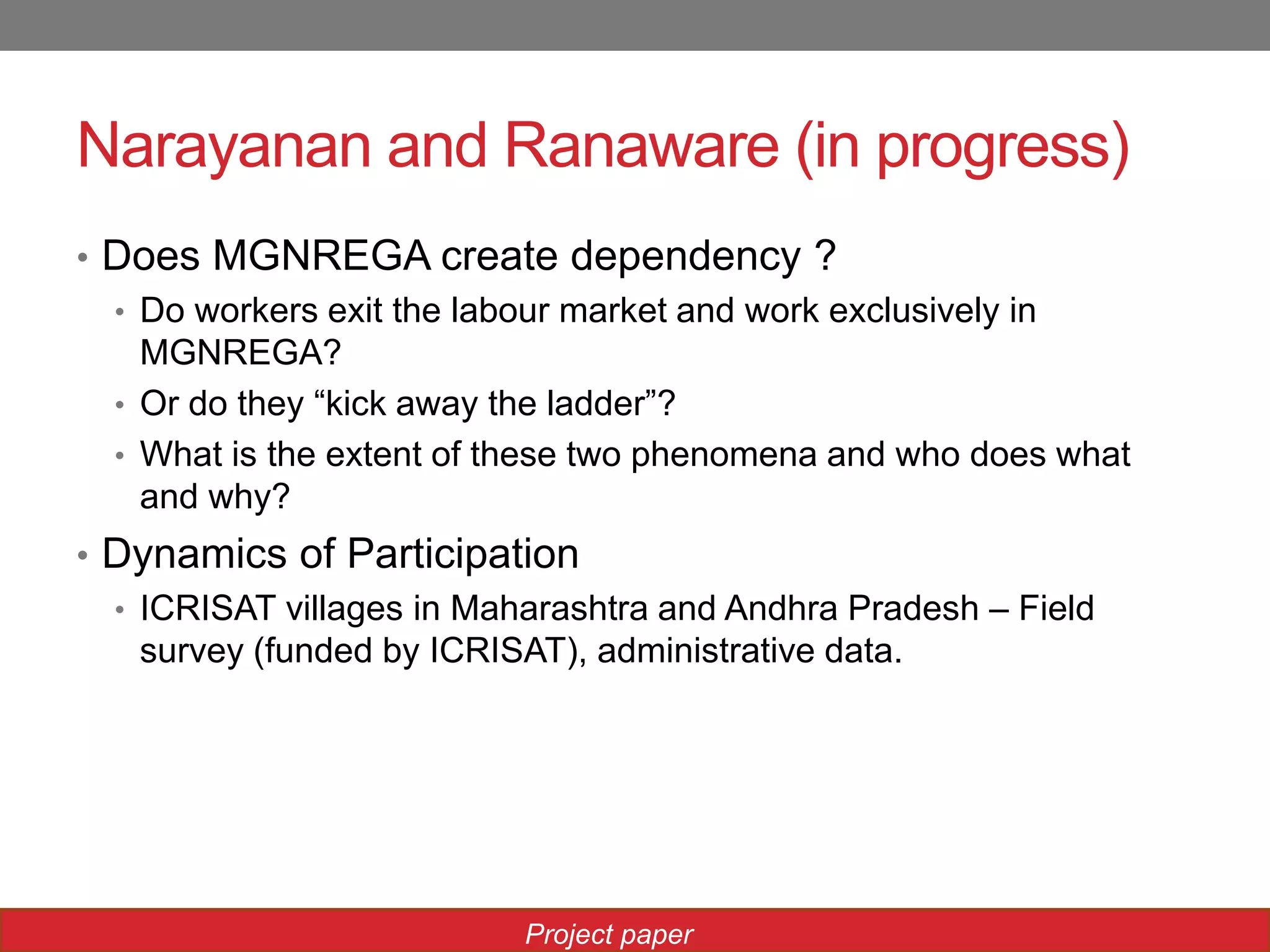 Narayanan and Ranaware (in progress)
• Does MGNREGA create dependency ?
• Do workers exit the labour market and work exclusively in
MGNREGA?
• Or do they “kick away the ladder”?
• What is the extent of these two phenomena and who does what
and why?
• Dynamics of Participation
• ICRISAT villages in Maharashtra and Andhra Pradesh – Field
survey (funded by ICRISAT), administrative data.
Project paper
 