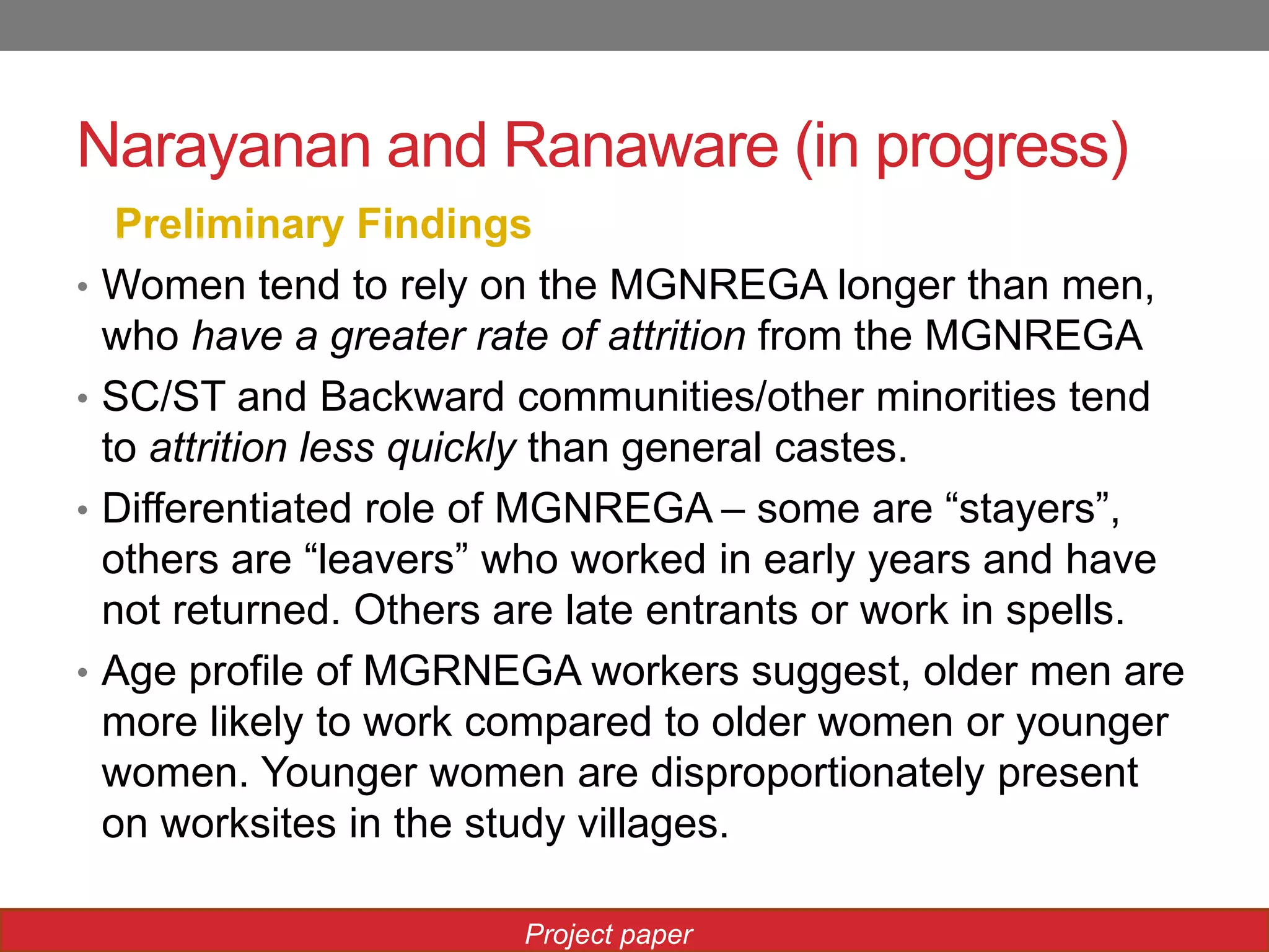 Narayanan and Ranaware (in progress)
Preliminary Findings
• Women tend to rely on the MGNREGA longer than men,
who have a greater rate of attrition from the MGNREGA
• SC/ST and Backward communities/other minorities tend
to attrition less quickly than general castes.
• Differentiated role of MGNREGA – some are “stayers”,
others are “leavers” who worked in early years and have
not returned. Others are late entrants or work in spells.
• Age profile of MGRNEGA workers suggest, older men are
more likely to work compared to older women or younger
women. Younger women are disproportionately present
on worksites in the study villages.
Project paper
 