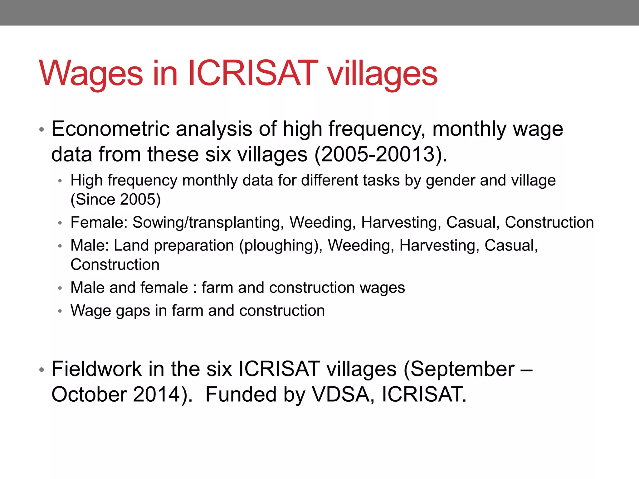 Wages in ICRISAT villages
• Econometric analysis of high frequency, monthly wage
data from these six villages (2005-20013).
• High frequency monthly data for different tasks by gender and village
(Since 2005)
• Female: Sowing/transplanting, Weeding, Harvesting, Casual, Construction
• Male: Land preparation (ploughing), Weeding, Harvesting, Casual,
Construction
• Male and female : farm and construction wages
• Wage gaps in farm and construction
• Fieldwork in the six ICRISAT villages (September –
October 2014). Funded by VDSA, ICRISAT.
 