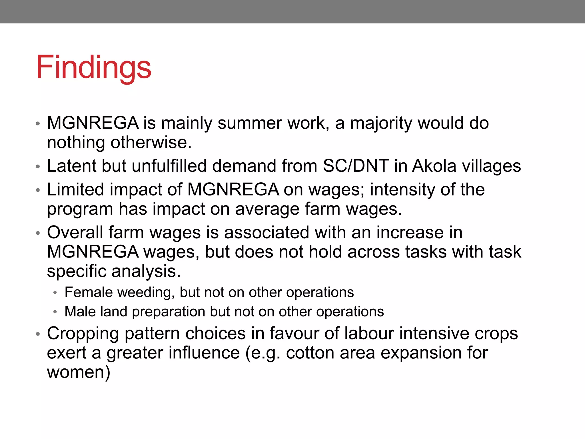 Findings
• MGNREGA is mainly summer work, a majority would do
nothing otherwise.
• Latent but unfulfilled demand from SC/DNT in Akola villages
• Limited impact of MGNREGA on wages; intensity of the
program has impact on average farm wages.
• Overall farm wages is associated with an increase in
MGNREGA wages, but does not hold across tasks with task
specific analysis.
• Female weeding, but not on other operations
• Male land preparation but not on other operations
• Cropping pattern choices in favour of labour intensive crops
exert a greater influence (e.g. cotton area expansion for
women)
 