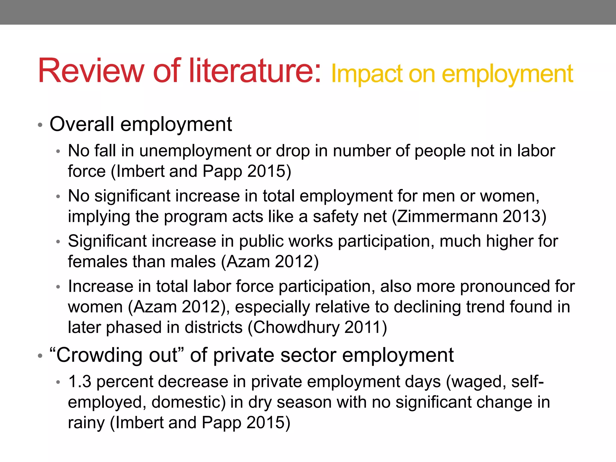 Review of literature: Impact on employment
• Overall employment
• No fall in unemployment or drop in number of people not in labor
force (Imbert and Papp 2015)
• No significant increase in total employment for men or women,
implying the program acts like a safety net (Zimmermann 2013)
• Significant increase in public works participation, much higher for
females than males (Azam 2012)
• Increase in total labor force participation, also more pronounced for
women (Azam 2012), especially relative to declining trend found in
later phased in districts (Chowdhury 2011)
• “Crowding out” of private sector employment
• 1.3 percent decrease in private employment days (waged, self-
employed, domestic) in dry season with no significant change in
rainy (Imbert and Papp 2015)
 