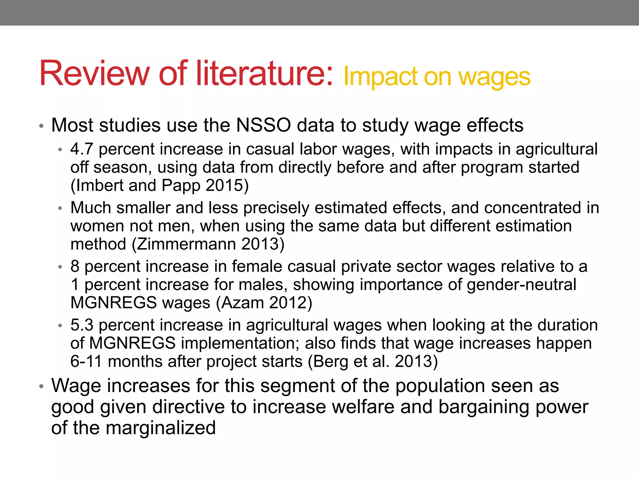 Review of literature: Impact on wages
• Most studies use the NSSO data to study wage effects
• 4.7 percent increase in casual labor wages, with impacts in agricultural
off season, using data from directly before and after program started
(Imbert and Papp 2015)
• Much smaller and less precisely estimated effects, and concentrated in
women not men, when using the same data but different estimation
method (Zimmermann 2013)
• 8 percent increase in female casual private sector wages relative to a
1 percent increase for males, showing importance of gender-neutral
MGNREGS wages (Azam 2012)
• 5.3 percent increase in agricultural wages when looking at the duration
of MGNREGS implementation; also finds that wage increases happen
6-11 months after project starts (Berg et al. 2013)
• Wage increases for this segment of the population seen as
good given directive to increase welfare and bargaining power
of the marginalized
 
